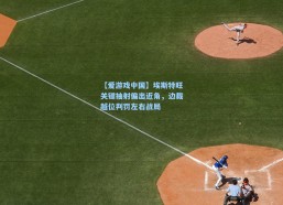 【爱游戏中国】埃斯特旺关键抽射偏出近角，边裁越位判罚左右战局